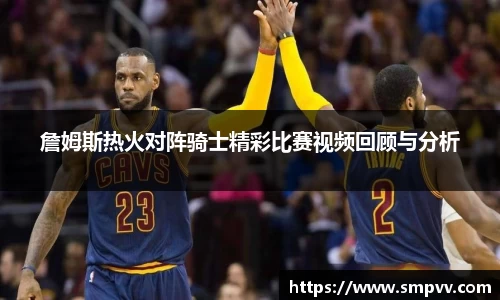 詹姆斯热火对阵骑士精彩比赛视频回顾与分析