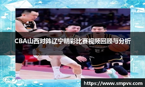 CBA山西对阵辽宁精彩比赛视频回顾与分析
