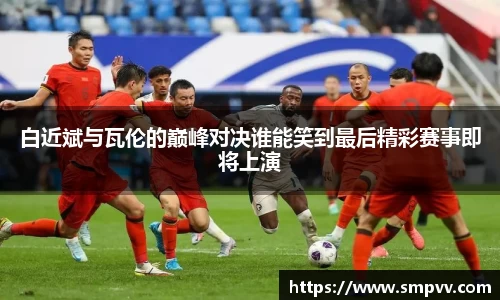 白近斌与瓦伦的巅峰对决谁能笑到最后精彩赛事即将上演